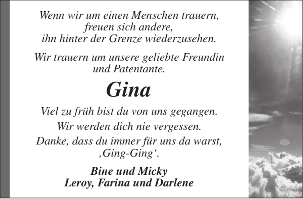 <p>Wenn wir um einen Menschen trauern,<br />freuen sich andere,<br />ihn hinter der Grenze wiederzusehen.<br />Wir trauern um unsere geliebte Freundin<br />und Patentante.</p><p>Gina</p><p>Viel zu früh bist du von uns gegangen.<br />Wir werden dich nie vergessen.<br />Danke, dass du immer für uns da warst,<br />‚Ging-Ging‘.<br />Bine und Micky<br />Leroy, Farina und Darlene</p>