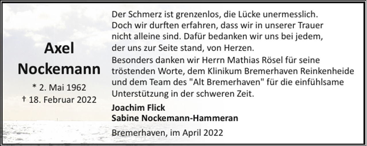 <p>Axel<br />Nockemann<br />* 2. Mai 1962<br />† 18. Februar 2022</p><p>Der Schmerz ist grenzenlos, die Lücke unermesslich.<br />Doch wir dur�en erfahren, dass wir in unserer Trauer<br />nicht alleine sind. Dafür bedanken wir uns bei jedem,<br />der uns zur Seite stand, von Herzen.<br />Besonders danken wir Herrn Mathias Rösel für seine<br />tröstenden Worte, dem Klinikum Bremerhaven Reinkenheide<br />und dem Team des "Alt Bremerhaven" für die einfühlsame<br />Unterstützung in der schweren Zeit.<br />Joachim Flick<br />Sabine Nockemann-Hammeran<br />Bremerhaven, im April 2022</p>