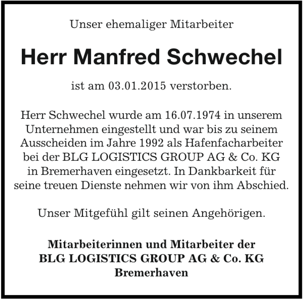 <p>Unser ehemaliger Mitarbeiter</p><p>Herr Manfred Schwechel<br />ist am 03.01.2015 verstorben.<br />Herr Schwechel wurde am 16.07.1974 in unserem<br />Unternehmen eingestellt und war bis zu seinem<br />Ausscheiden im Jahre 1992 als Hafenfacharbeiter<br />bei der BLG LOGISTICS GROUP AG &amp; Co. KG<br />in Bremerhaven eingesetzt. In Dankbarkeit für<br />seine treuen Dienste nehmen wir von ihm Abschied.</p><p>Unser Mitgefühl gilt seinen Angehörigen.<br />Mitarbeiterinnen und Mitarbeiter der<br />BLG LOGISTICS GROUP AG &amp; Co. KG<br />Bremerhaven</p>