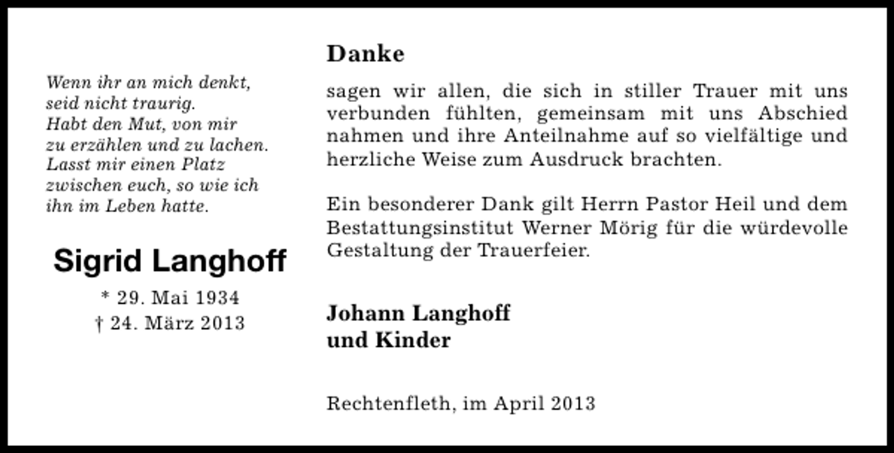 <p>Danke<br />Wenn ihr an mich denkt,<br />seid nicht traurig.<br />Habt den Mut, von mir<br />zu erzählen und zu lachen.<br />Lasst mir einen Platz<br />zwischen euch, so wie ich<br />ihn im Leben hatte.</p><p>Sigrid Langhoff<br />* 29. Mai 1934<br />† 24. März 2013</p><p>sagen wir allen, die sich in stiller Trauer mit uns<br />verbunden fühlten, gemeinsam mit uns Abschied<br />nahmen und ihre Anteilnahme auf so vielfältige und<br />herzliche Weise zum Ausdruck brachten.<br />Ein besonderer Dank gilt Herrn Pastor Heil und dem<br />Bestattungsinstitut Werner Mörig für die würdevolle<br />Gestaltung der Trauerfeier.</p><p>Johann Langhoff<br />und Kinder<br />Rechtenfleth, im April 2013</p>