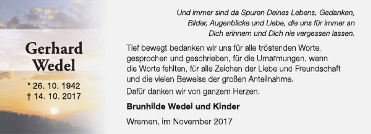 <p>Gerhard<br />Wedel<br />* 26. 10. 1942<br />† 14. 10. 2017</p><p>Und immer sind da Spuren Deines Lebens, Gedanken,<br />Bilder, Augenblicke und Liebe, die uns für immer an<br />Dich erinnern und Dich nie vergessen lassen.</p><p>Tief bewegt bedanken wir uns für alle tröstenden Worte,<br />gesprochen und geschrieben, für die Umarmungen, wenn<br />die Worte fehlten, für alle Zeichen der Liebe und Freundschaft<br />und die vielen Beweise der großen Anteilnahme.<br />Dafür danken wir von ganzem Herzen.<br />Brunhilde Wedel und Kinder<br />Wremen, im November 2017</p>