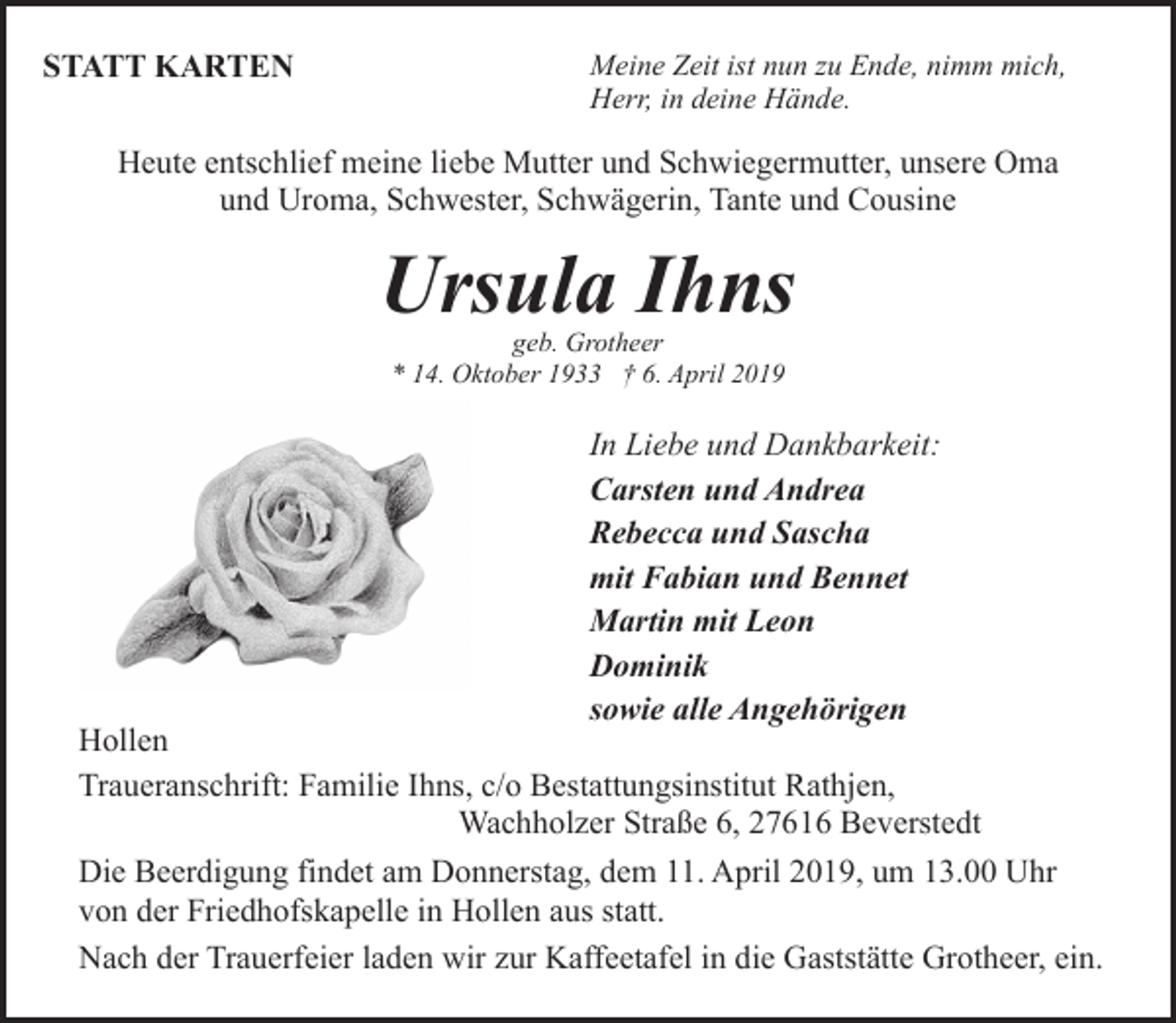 <p>STATT KARTEN</p><p>Meine Zeit ist nun zu Ende, nimm mich,<br />Herr, in deine Hände.</p><p>Heute entschlief meine liebe Mutter und Schwiegermutter, unsere Oma<br />und Uroma, Schwester, Schwägerin, Tante und Cousine</p><p>Ursula Ihns<br />geb. Grotheer<br />* 14. Oktober 1933 † 6. April 2019</p><p>In Liebe und Dankbarkeit:<br />Carsten und Andrea<br />Rebecca und Sascha<br />mit Fabian und Bennet<br />Martin mit Leon<br />Dominik<br />sowie alle Angehörigen</p><p>Hollen<br />Traueranschrift: Familie Ihns, c/o Bestattungsinstitut Rathjen,<br />Wachholzer Straße 6, 27616 Beverstedt<br />Die Beerdigung findet am Donnerstag, dem 11. April 2019, um 13.00 Uhr<br />von der Friedhofskapelle in Hollen aus statt.<br />Nach der Trauerfeier laden wir zur Kaffeetafel in die Gaststätte Grotheer, ein.</p>