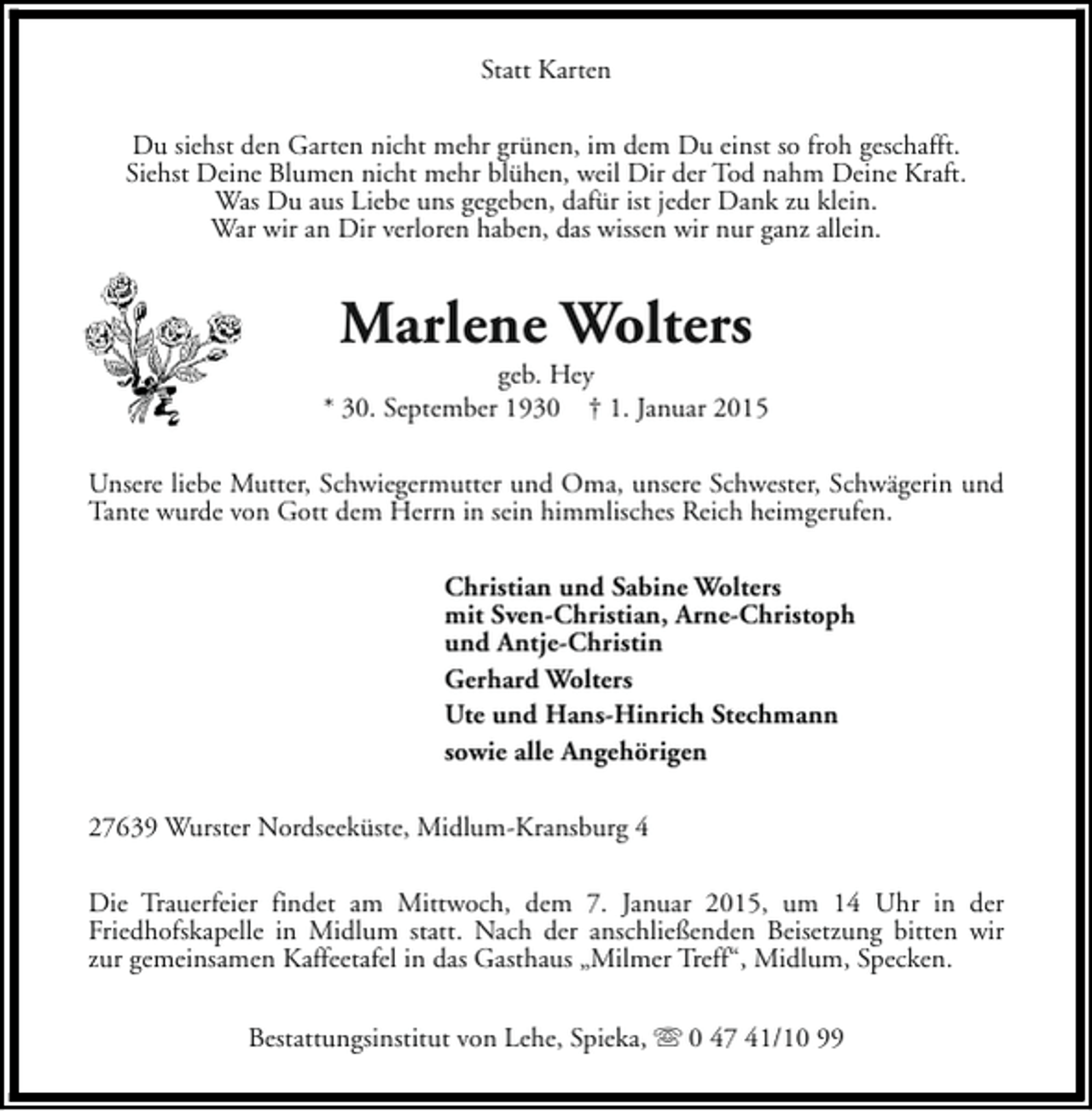 <p>Statt Karten<br />Du siehst den Garten nicht mehr grünen, im dem Du einst so froh geschafft.<br />Siehst Deine Blumen nicht mehr blühen, weil Dir der Tod nahm Deine Kraft.<br />Was Du aus Liebe uns gegeben, dafür ist jeder Dank zu klein.<br />War wir an Dir verloren haben, das wissen wir nur ganz allein.</p><p>Marlene Wolters</p><p>geb. Hey<br />* 30. September 1930 † 1. Januar 2015<br />Unsere liebe Mutter, Schwiegermutter und Oma, unsere Schwester, Schwägerin und<br />Tante wurde von Gott dem Herrn in sein himmlisches Reich heimgerufen.<br />Christian und Sabine Wolters<br />mit Sven-Christian, Arne-Christoph<br />und Antje-Christin<br />Gerhard Wolters<br />Ute und Hans-Hinrich Stechmann<br />sowie alle Angehörigen<br />27639 Wurster Nordseeküste, Midlum-Kransburg 4<br />Die Trauerfeier findet am Mittwoch, dem 7. Januar 2015, um 14 Uhr in der<br />Friedhofskapelle in Midlum statt. Nach der anschließenden Beisetzung bitten wir<br />zur gemeinsamen Kaffeetafel in das Gasthaus „Milmer Treff“, Midlum, Specken.<br />Bestattungsinstitut von Lehe, Spieka, s 0 47 41/10 99</p>