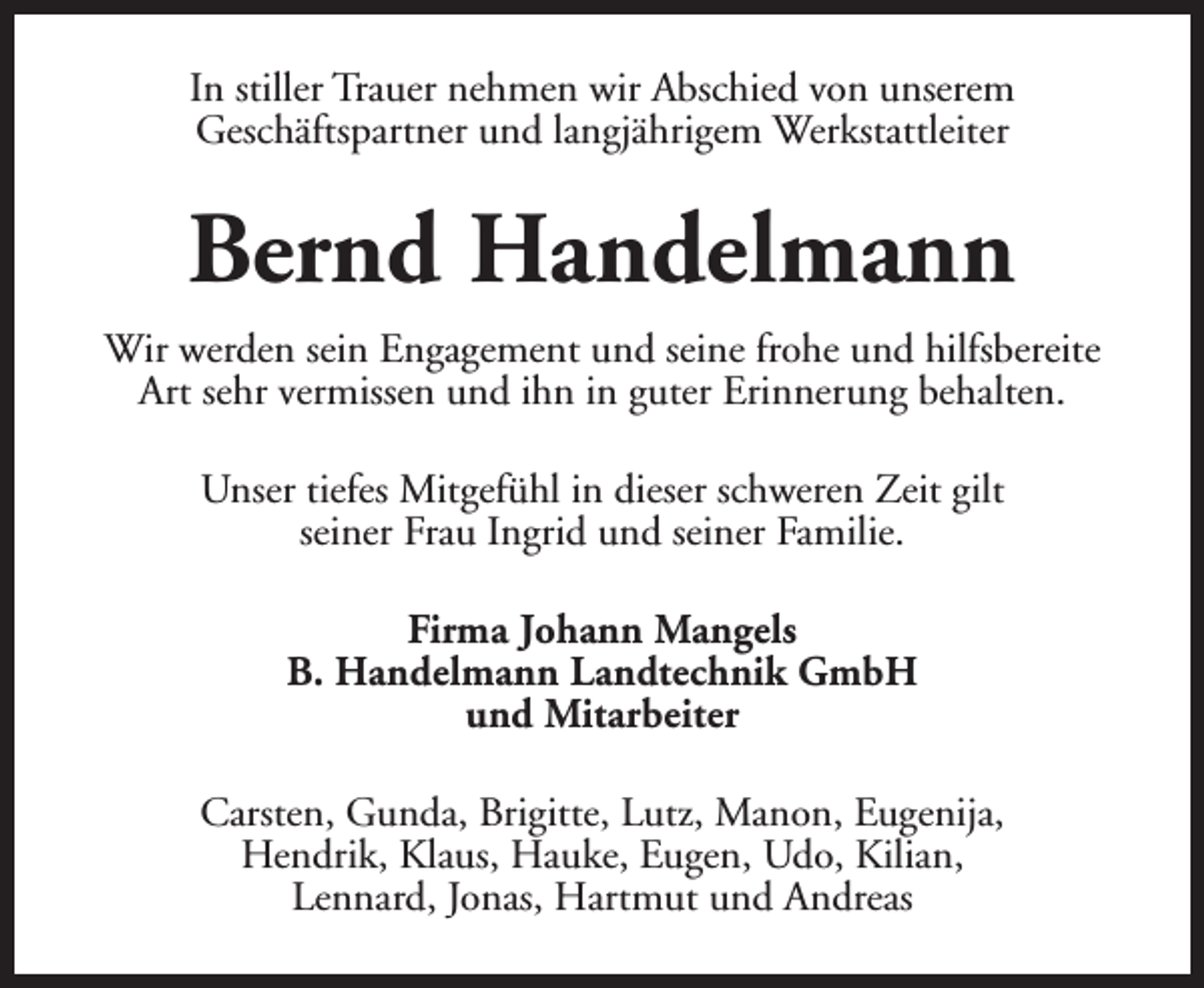 <p>In stiller Trauer nehmen wir Abschied von unserem<br />Geschäftspartner und langjährigem Werkstattleiter</p><p>Bernd Handelmann<br />Wir werden sein Engagement und seine frohe und hilfsbereite<br />Art sehr vermissen und ihn in guter Erinnerung behalten.<br />Unser tiefes Mitgefühl in dieser schweren Zeit gilt<br />seiner Frau Ingrid und seiner Familie.<br />Firma Johann Mangels<br />B. Handelmann Landtechnik GmbH<br />und Mitarbeiter<br />Carsten, Gunda, Brigitte, Lutz, Manon, Eugenija,<br />Hendrik, Klaus, Hauke, Eugen, Udo, Kilian,<br />Lennard, Jonas, Hartmut und Andreas</p>