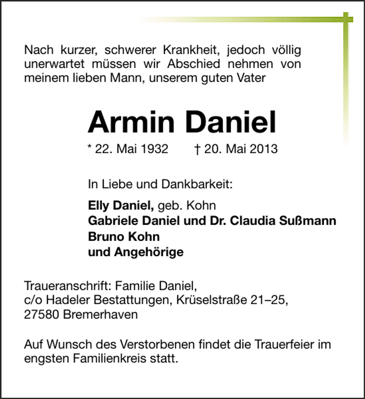 <p>Nach kurzer, schwerer Krankheit, jedoch völlig<br />unerwartet müssen wir Abschied nehmen von<br />meinem lieben Mann, unserem guten Vater</p><p>Armin Daniel</p><p>* 22. Mai 1932</p><p>† 20. Mai 2013</p><p>In Liebe und Dankbarkeit:<br />Elly Daniel, geb. Kohn<br />Gabriele Daniel und Dr. Claudia Sußmann<br />Bruno Kohn<br />und Angehörige<br />Traueranschrift: Familie Daniel,<br />c/o Hadeler Bestattungen, Krüselstraße 21–25,<br />27580 Bremerhaven<br />Auf Wunsch des Verstorbenen ﬁndet die Trauerfeier im<br />engsten Familienkreis statt.</p>