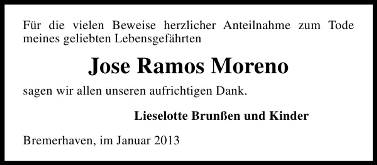 <p>Für die vielen Beweise herzlicher Anteilnahme zum Tode<br />meines geliebten Lebensgefährten</p><p>Jose Ramos Moreno<br />sagen wir allen unseren aufrichtigen Dank.<br />Lieselotte Brunßen und Kinder<br />Bremerhaven, im Januar 2013</p>