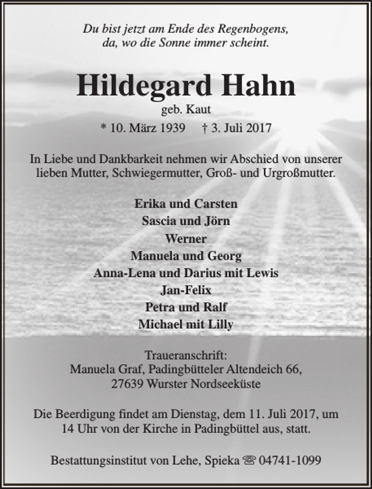 <p>Du bist jetzt am Ende des Regenbogens,<br />da, wo die Sonne immer scheint.</p><p>Hildegard Hahn<br />geb. Kaut<br />* 10. März 1939 † 3. Juli 2017</p><p>In Liebe und Dankbarkeit nehmen wir Abschied von unserer<br />lieben Mutter, Schwiegermutter, Groß- und Urgroßmutter.<br />Erika und Carsten<br />Sascia und Jörn<br />Werner<br />Manuela und Georg<br />Anna-Lena und Darius mit Lewis<br />Jan-Felix<br />Petra und Ralf<br />Michael mit Lilly<br />Traueranschrift:<br />Manuela Graf, Padingbütteler Altendeich 66,<br />27639 Wurster Nordseeküste<br />Die Beerdigung findet am Dienstag, dem 11. Juli 2017, um<br />14 Uhr von der Kirche in Padingbüttel aus, statt.<br />Bestattungsinstitut von Lehe, Spieka s 04741-1099</p>