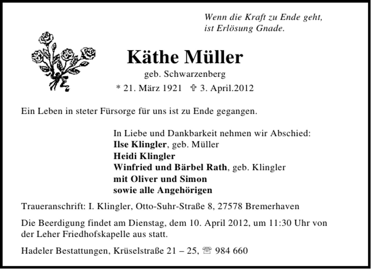 <p>Wenn die Kraft zu Ende geht,<br />ist Erlösung Gnade.</p><p>Käthe Müller</p><p>geb. Schwarzenberg<br />* 21. März 1921<br />3. April.2012<br />Ein Leben in steter Fürsorge für uns ist zu Ende gegangen.<br />In Liebe und Dankbarkeit nehmen wir Abschied:<br />Ilse Klingler, geb. Müller<br />Heidi Klingler<br />Winfried und Bärbel Rath, geb. Klingler<br />mit Oliver und Simon<br />sowie alle Angehörigen<br />Traueranschrift: I. Klingler, Otto-Suhr-Straße 8, 27578 Bremerhaven<br />Die Beerdigung findet am Dienstag, dem 10. April 2012, um 11:30 Uhr von<br />der Leher Friedhofskapelle aus statt.<br />Hadeler Bestattungen, Krüselstraße 21 – 25,</p><p>984 660</p>