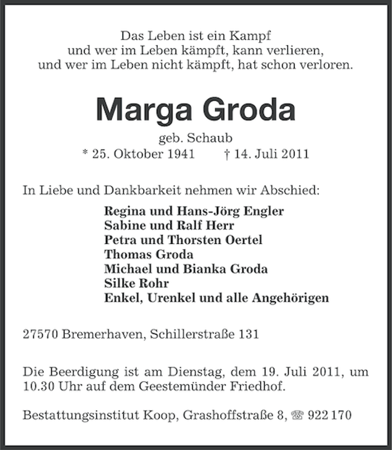 <p>Das Leben ist ein Kampf<br />und wer im Leben kämpft, kann verlieren,<br />und wer im Leben nicht kämpft, hat schon verloren.</p><p>Marga Groda<br />geb. Schaub<br />* 25. Oktober 1941<br />† 14. Juli 2011<br />In Liebe und Dankbarkeit nehmen wir Abschied:<br />Regina und Hans-Jörg Engler<br />Sabine und Ralf Herr<br />Petra und Thorsten Oertel<br />Thomas Groda<br />Michael und Bianka Groda<br />Silke Rohr<br />Enkel, Urenkel und alle Angehörigen<br />27570 Bremerhaven, Schillerstraße 131<br />Die Beerdigung ist am Dienstag, dem 19. Juli 2011, um<br />10.30 Uhr auf dem Geestemünder Friedhof.<br />Bestattungsinstitut Koop, Grashoffstraße 8, 922 170</p>