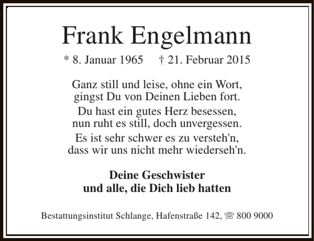 <p>Frank Engelmann<br />* 8. Januar 1965</p><p>† 21. Februar 2015</p><p>Ganz still und leise, ohne ein Wort,<br />gingst Du von Deinen Lieben fort.<br />Du hast ein gutes Herz besessen,<br />nun ruht es still, doch unvergessen.<br />Es ist sehr schwer es zu versteh'n,<br />dass wir uns nicht mehr wiederseh'n.<br />Deine Geschwister<br />und alle, die Dich lieb hatten<br />Bestattungsinstitut Schlange, Hafenstraße 142, s 800 9000</p>