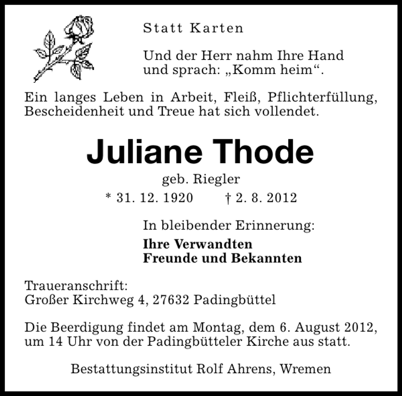 <p>S t a t t K a rt e n<br />Und der Herr nahm Ihre Hand<br />und sprach: „Komm heim“.<br />Ein langes Leben in Arbeit, Fleiß, Pflichterfüllung,<br />Bescheidenheit und Treue hat sich vollendet.</p><p>Juliane Thode<br />geb. Riegler<br />* 31. 12. 1920<br />† 2. 8. 2012</p><p>In bleibender Erinnerung:<br />Ihre Verwandten<br />Freunde und Bekannten<br />Traueranschrift:<br />Großer Kirchweg 4, 27632 Padingbüttel<br />Die Beerdigung findet am Montag, dem 6. August 2012,<br />um 14 Uhr von der Padingbütteler Kirche aus statt.<br />Bestattungsinstitut Rolf Ahrens, Wremen</p>