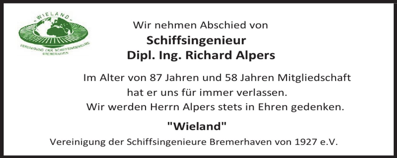 <p>Wir nehmen Abschied von</p><p>Schiffsingenieur<br />Dipl. Ing. Richard Alpers<br />Im Alter von 87 Jahren und 58 Jahren Mitgliedschaft<br />hat er uns für immer verlassen.<br />Wir werden Herrn Alpers stets in Ehren gedenken.</p><p>"Wieland"<br />Vereinigung der Schiffsingenieure Bremerhaven von 1927 e.V.</p>