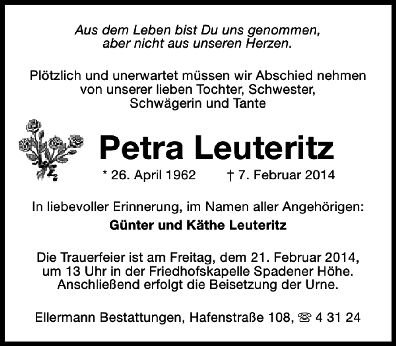 <p>Aus dem Leben bist Du uns genommen,<br />aber nicht aus unseren Herzen.<br />Plötzlich und unerwartet müssen wir Abschied nehmen<br />von unserer lieben Tochter, Schwester,<br />Schwägerin und Tante</p><p>Petra Leuteritz<br />* 26. April 1962</p><p>† 7. Februar 2014</p><p>In liebevoller Erinnerung, im Namen aller Angehörigen:<br />Günter und Käthe Leuteritz<br />Die Trauerfeier ist am Freitag, dem 21. Februar 2014,<br />um 13 Uhr in der Friedhofskapelle Spadener Höhe.<br />Anschließend erfolgt die Beisetzung der Urne.<br />Ellermann Bestattungen, Hafenstraße 108, s 4 31 24</p>