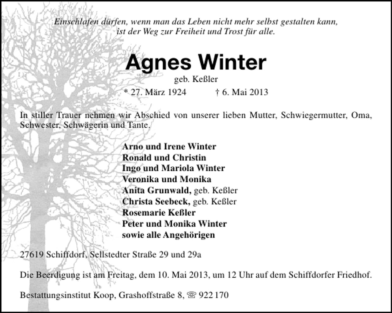 <p>Einschlafen dürfen, wenn man das Leben nicht mehr selbst gestalten kann,<br />ist der Weg zur Freiheit und Trost für alle.</p><p>Agnes Winter</p><p>geb. Keßler<br />* 27. März 1924<br />† 6. Mai 2013<br />In stiller Trauer nehmen wir Abschied von unserer lieben Mutter, Schwiegermutter, Oma,<br />Schwester, Schwägerin und Tante.<br />Arno und Irene Winter<br />Ronald und Christin<br />Ingo und Mariola Winter<br />Veronika und Monika<br />Anita Grunwald, geb. Keßler<br />Christa Seebeck, geb. Keßler<br />Rosemarie Keßler<br />Peter und Monika Winter<br />sowie alle Angehörigen<br />27619 Schiffdorf, Sellstedter Straße 29 und 29a<br />Die Beerdigung ist am Freitag, dem 10. Mai 2013, um 12 Uhr auf dem Schiffdorfer Friedhof.<br />Bestattungsinstitut Koop, Grashoffstraße 8,  922 170</p>