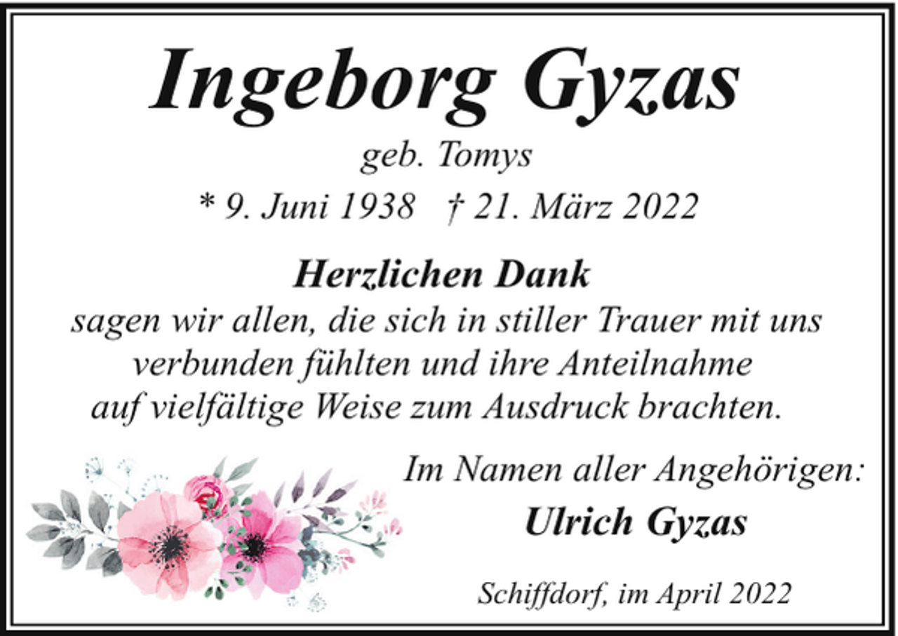 <p>Ingeborg Gyzas<br />geb. Tomys<br />* 9. Juni 1938 † 21. März 2022</p><p>Herzlichen Dank</p><p>sagen wir allen, die sich in stiller Trauer mit uns<br />verbunden fühlten und ihre Anteilnahme<br />auf vielfältige Weise zum Ausdruck brachten.<br />Im Namen aller Angehörigen:</p><p>Ulrich Gyzas<br />Schiffdorf, im April 2022</p>
