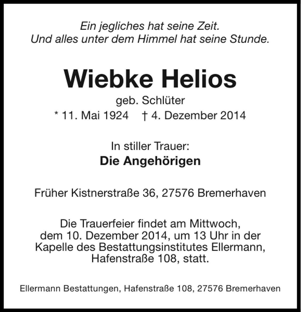 <p>Ein jegliches hat seine Zeit.<br />Und alles unter dem Himmel hat seine Stunde.</p><p>Wiebke Helios</p><p>geb. Schlüter<br />* 11. Mai 1924 † 4. Dezember 2014<br />In stiller Trauer:</p><p>Die Angehörigen<br />Früher Kistnerstraße 36, 27576 Bremerhaven<br />Die Trauerfeier findet am Mittwoch,<br />dem 10. Dezember 2014, um 13 Uhr in der<br />Kapelle des Bestattungsinstitutes Ellermann,<br />Hafenstraße 108, statt.<br />Ellermann Bestattungen, Hafenstraße 108, 27576 Bremerhaven</p>