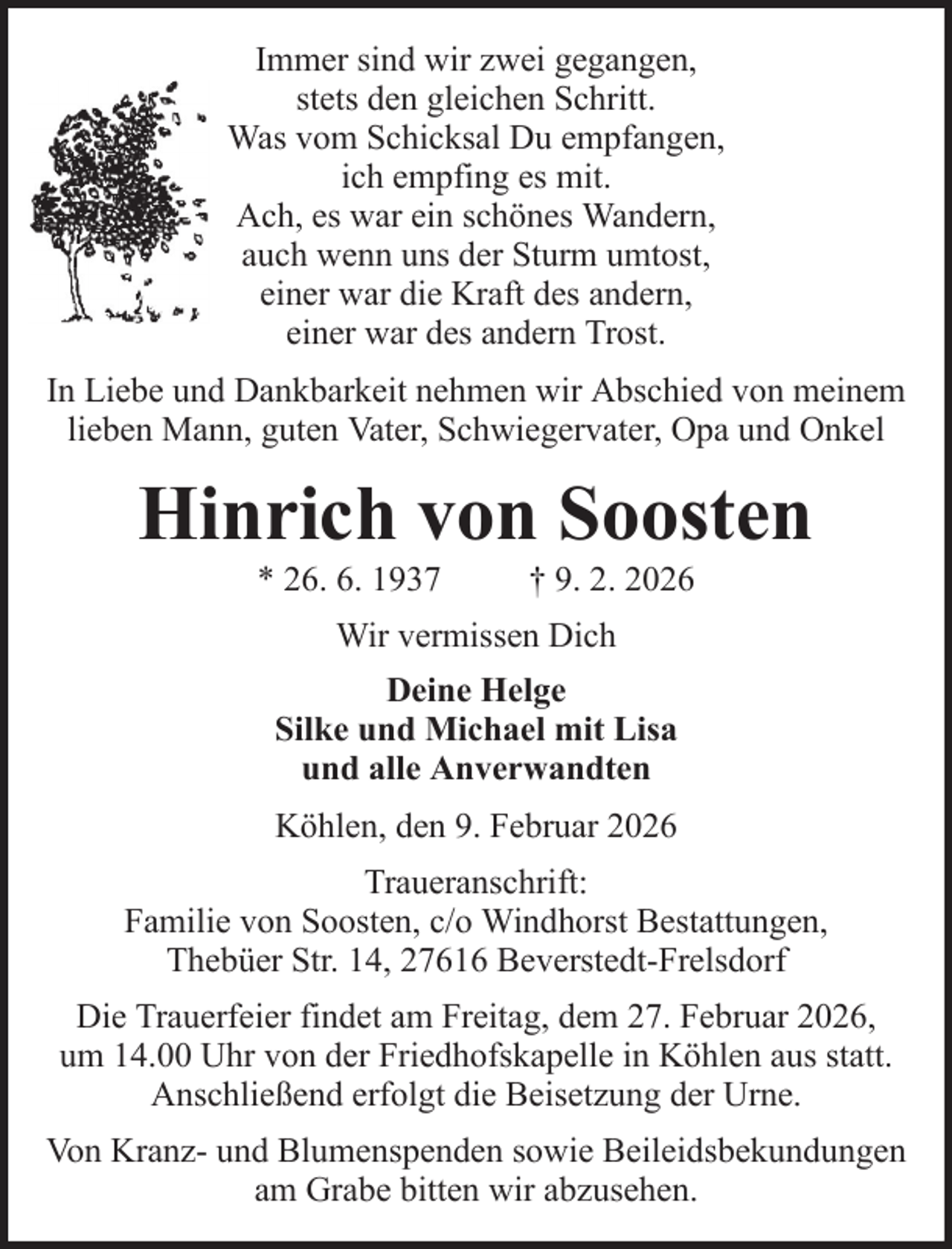 <p>Immer sind wir zwei gegangen,<br />stets den gleichen Schritt.<br />Was vom Schicksal Du empfangen,<br />ich empfing es mit.<br />Ach, es war ein schönes Wandern,<br />auch wenn uns der Sturm umtost,<br />einer war die Kraft des andern,<br />einer war des andern Trost.<br />In Liebe und Dankbarkeit nehmen wir Abschied von meinem<br />lieben Mann, guten Vater, Schwiegervater, Opa und Onkel</p><p>Hinrich von Soosten<br />* 26. 6. 1937</p><p>† 9. 2. 2026</p><p>Wir vermissen Dich<br />Deine Helge<br />Silke und Michael mit Lisa<br />und alle Anverwandten<br />Köhlen, den 9. Februar 2026<br />Traueranschrift:<br />Familie von Soosten, c/o Windhorst Bestattungen,<br />Thebüer Str. 14, 27616 Beverstedt-Frelsdorf<br />Die Trauerfeier findet am Freitag, dem 27. Februar 2026,<br />um 14.00 Uhr von der Friedhofskapelle in Köhlen aus statt.<br />Anschließend erfolgt die Beisetzung der Urne.<br />Von Kranz- und Blumenspenden sowie Beileidsbekundungen<br />am Grabe bitten wir abzusehen.</p>