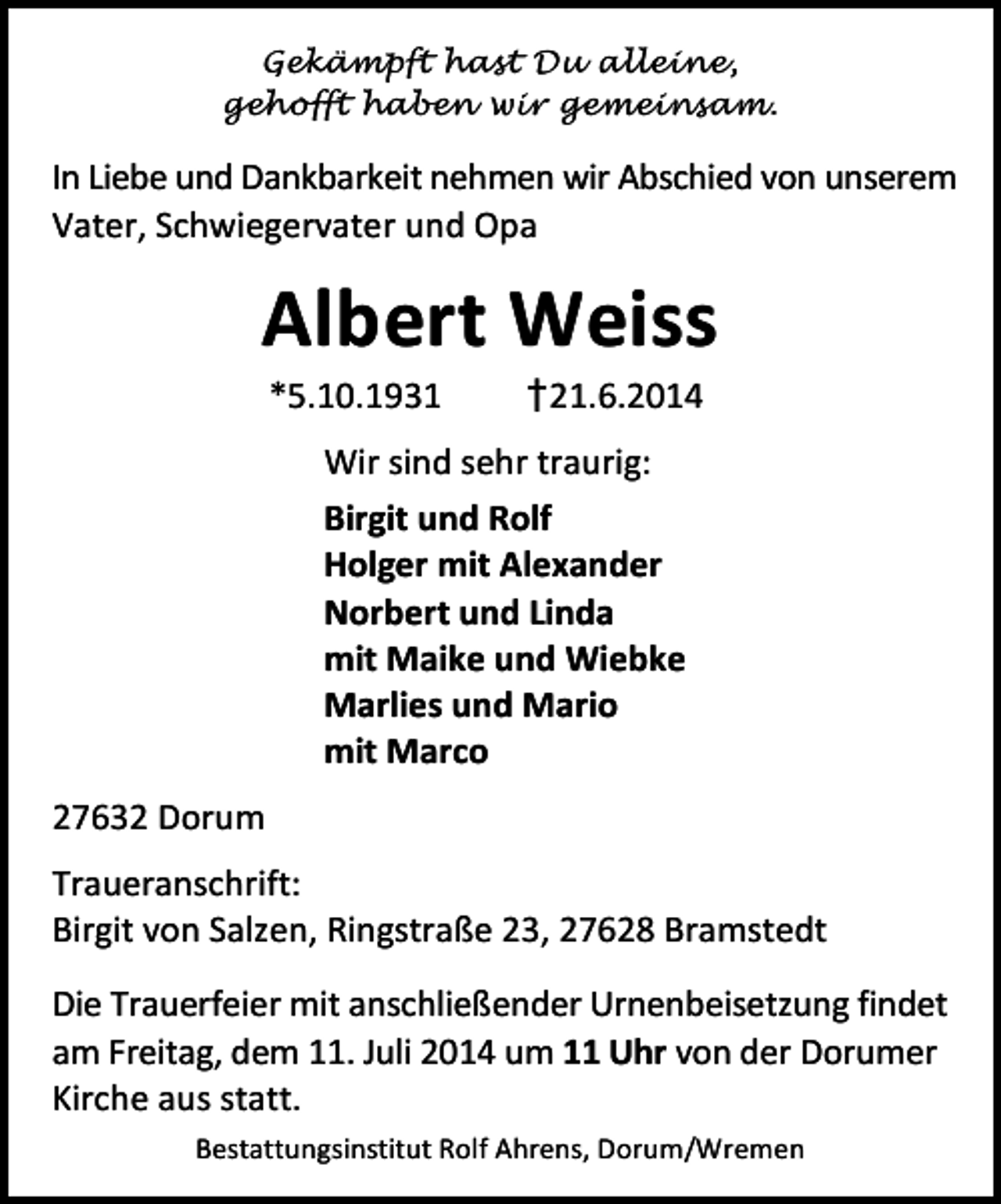 <p>Gekämpft hast Du alleine,<br />gehofft haben wir gemeinsam.</p>
<p>In Liebe und Dankbarkeit nehmen wir Abschied von unserem<br />Vater, Schwiegervater und Opa</p>
<p>Albert Weiss<br />*5.10.1931</p>
<p>†21.6.2014</p>
<p>Wir sind sehr traurig:<br />Birgit und Rolf<br />Holger mit Alexander<br />Norbert und Linda<br />mit Maike und Wiebke<br />Marlies und Mario<br />mit Marco<br />27632 Dorum<br />Traueranschrift:<br />Birgit von Salzen, Ringstraße 23, 27628 Bramstedt<br />Die Trauerfeier mit anschließender Urnenbeisetzung findet<br />am Freitag, dem 11. Juli 2014 um 11 Uhr von der Dorumer<br />Kirche aus statt.<br />Bestattungsinstitut Rolf Ahrens, Dorum/Wremen</p>