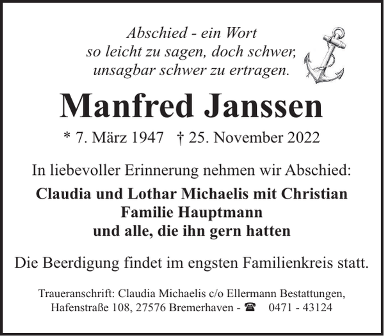 <p>Abschied - ein Wort<br />so leicht zu sagen, doch schwer,<br />unsagbar schwer zu ertragen.</p><p>Manfred Janssen<br />* 7. März 1947 † 25. November 2022</p><p>In liebevoller Erinnerung nehmen wir Abschied:<br />Claudia und Lothar Michaelis mit Christian<br />Familie Hauptmann<br />und alle, die ihn gern hatten<br />Die Beerdigung findet im engsten Familienkreis statt.<br />Traueranschrift: Claudia Michaelis c/o Ellermann Bestattungen,<br />Hafenstraße 108, 27576 Bremerhaven - ( 0471 - 43124</p>