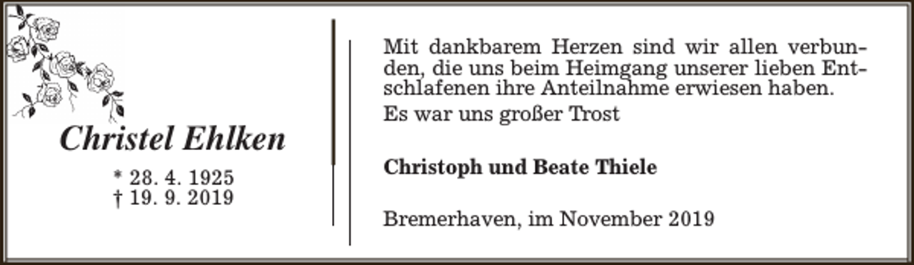 <p>Christel Ehlken<br />* 28. 4. 1925<br />† 19. 9. 2019</p><p>Mit dankbarem Herzen sind wir allen verbunden, die uns beim Heimgang unserer lieben Entschlafenen ihre Anteilnahme erwiesen haben.<br />Es war uns großer Trost<br />Christoph und Beate Thiele<br />Bremerhaven, im November 2019</p>