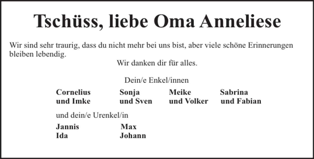<p>Tschüss, liebe Oma Anneliese<br />Wir sind sehr traurig, dass du nicht mehr bei uns bist, aber viele schöne Erinnerungen<br />bleiben lebendig.<br />Wir danken dir für alles.</p><p>Cornelius<br />und Imke</p><p>Dein/e Enkel/innen<br />Sonja<br />Meike<br />und Sven<br />und Volker</p><p>und dein/e Urenkel/in<br />Jannis<br />Max<br />Ida<br />Johann</p><p>Sabrina<br />und Fabian</p>