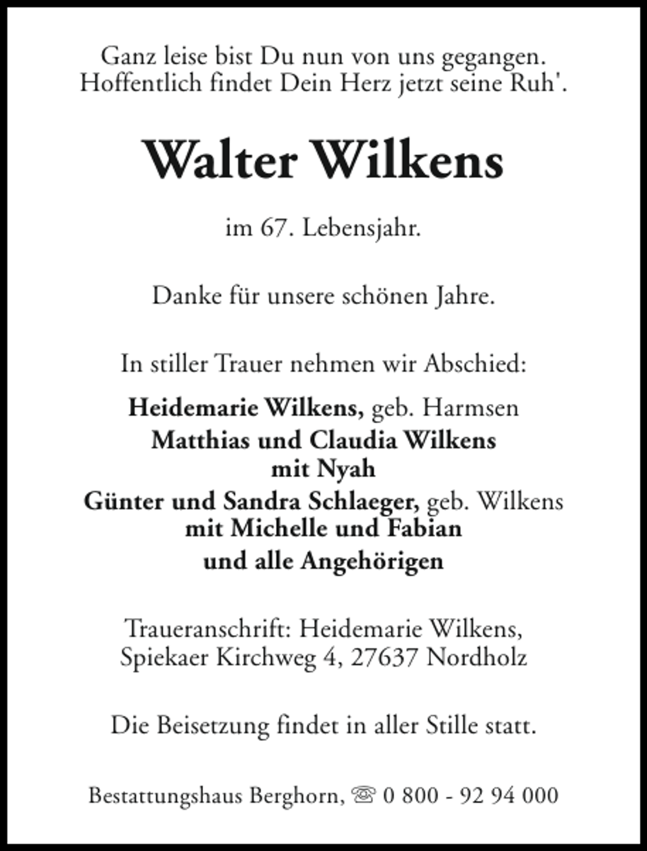 <p>Ganz leise bist Du nun von uns gegangen.<br />Hoffentlich findet Dein Herz jetzt seine Ruh'.</p><p>Walter Wilkens<br />im 67. Lebensjahr.<br />Danke für unsere schönen Jahre.<br />In stiller Trauer nehmen wir Abschied:<br />Heidemarie Wilkens, geb. Harmsen<br />Matthias und Claudia Wilkens<br />mit Nyah<br />Günter und Sandra Schlaeger, geb. Wilkens<br />mit Michelle und Fabian<br />und alle Angehörigen<br />Traueranschrift: Heidemarie Wilkens,<br />Spiekaer Kirchweg 4, 27637 Nordholz<br />Die Beisetzung findet in aller Stille statt.<br />Bestattungshaus Berghorn, s 0 800 - 92 94 000</p>