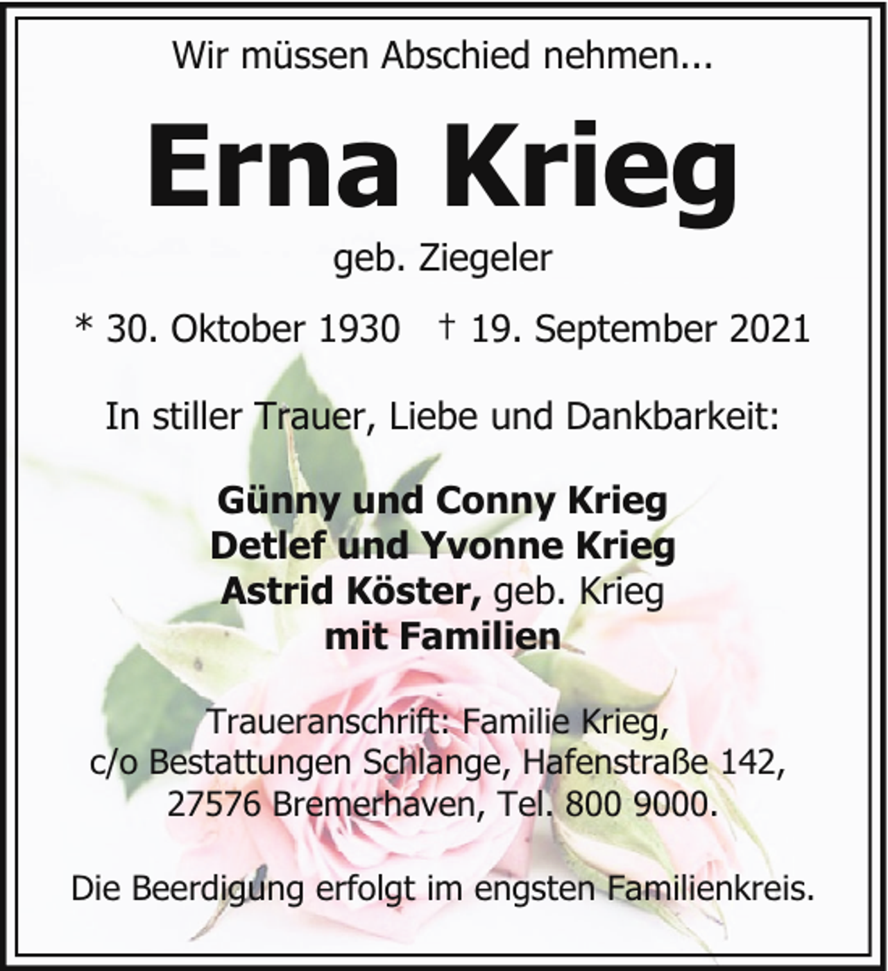 <p>Wir müssen Abschied nehmen...</p><p>Erna Krieg<br />geb. Ziegeler</p><p>* 30. Oktober 1930 † 19. September 2021<br />In stiller Trauer, Liebe und Dankbarkeit:<br />Günny und Conny Krieg<br />Detlef und Yvonne Krieg<br />Astrid Köster, geb. Krieg<br />mit Familien<br />Traueranschrift: Familie Krieg,<br />c/o Bestattungen Schlange, Hafenstraße 142,<br />27576 Bremerhaven, Tel. 800 9000.<br />Die Beerdigung erfolgt im engsten Familienkreis.</p>