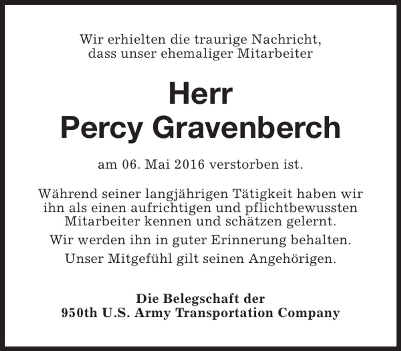 <p>Wir erhielten die traurige Nachricht,<br />dass unser ehemaliger Mitarbeiter</p><p>Herr<br />Percy Gravenberch<br />am 06. Mai 2016 verstorben ist.<br />Während seiner langjährigen Tätigkeit haben wir<br />ihn als einen aufrichtigen und pflichtbewussten<br />Mitarbeiter kennen und schätzen gelernt.<br />Wir werden ihn in guter Erinnerung behalten.<br />Unser Mitgefühl gilt seinen Angehörigen.<br />Die Belegschaft der<br />950th U.S. Army Transportation Company</p>