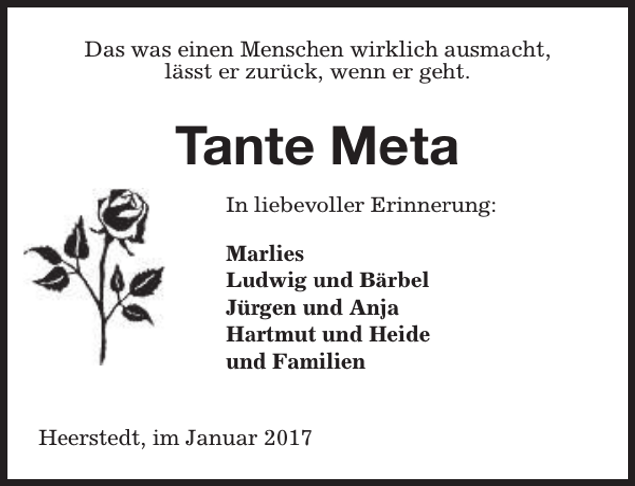 <p>Das was einen Menschen wirklich ausmacht,<br />lässt er zurück, wenn er geht.</p><p>Tante Meta<br />In liebevoller Erinnerung:<br />Marlies<br />Ludwig und Bärbel<br />Jürgen und Anja<br />Hartmut und Heide<br />und Familien<br />Heerstedt, im Januar 2017</p>
