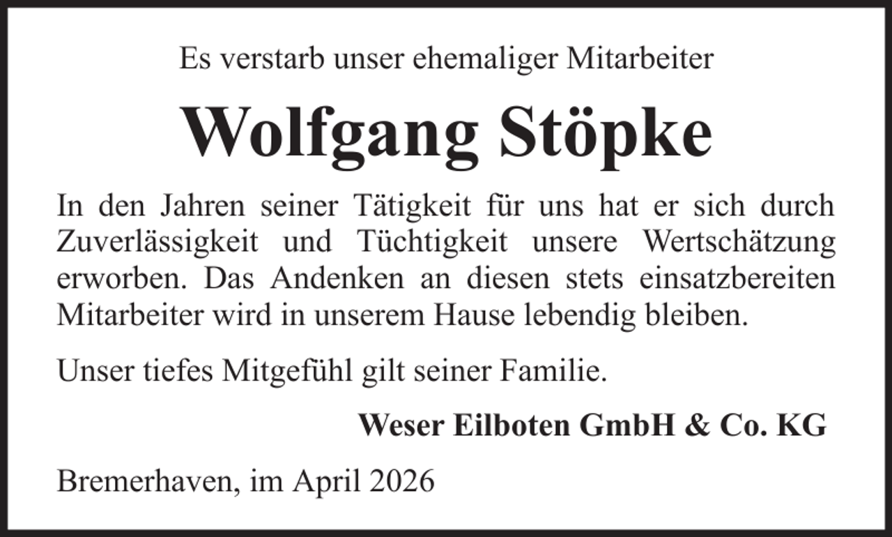 <p>Es verstarb unser ehemaliger Mitarbeiter</p><p>Wolfgang Stöpke<br />In den Jahren seiner Tätigkeit für uns hat er sich durch<br />Zuverlässigkeit und Tüchtigkeit unsere Wertschätzung<br />erworben. Das Andenken an diesen stets einsatzbereiten<br />Mitarbeiter wird in unserem Hause lebendig bleiben.<br />Unser tiefes Mitgefühl gilt seiner Familie.<br />Weser Eilboten GmbH &amp; Co. KG<br />Bremerhaven, im April 2026</p>