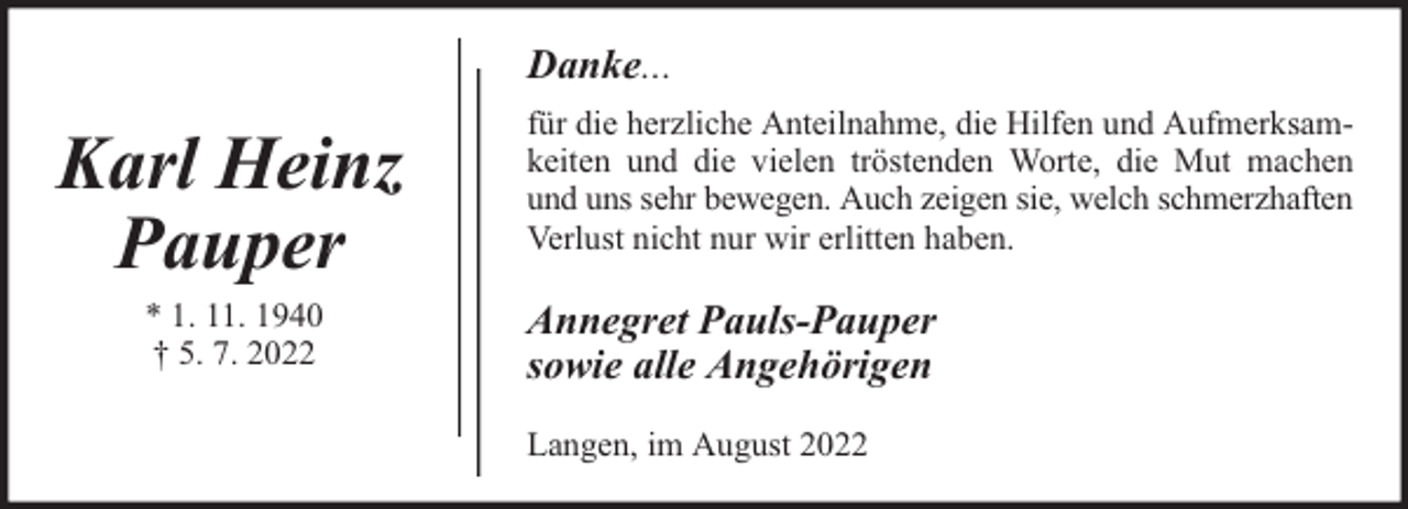 <p>Danke...</p><p>Karl Heinz<br />Pauper<br />* 1. 11. 1940<br />† 5. 7. 2022</p><p>für die herzliche Anteilnahme, die Hilfen und Aufmerksamkeiten und die vielen tröstenden Worte, die Mut machen<br />und uns sehr bewegen. Auch zeigen sie, welch schmerzhaften<br />Verlust nicht nur wir erlitten haben.</p><p>Annegret Pauls-Pauper<br />sowie alle Angehörigen<br />Langen, im August 2022</p>