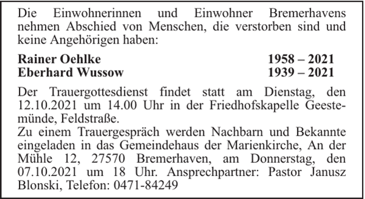 <p>Die Einwohnerinnen und Einwohner Bremerhavens<br />nehmen Abschied von Menschen, die verstorben sind und<br />keine Angehörigen haben:<br />Rainer Oehlke<br />1958 – 2021<br />Eberhard Wussow<br />1939 – 2021<br />Der Trauergottesdienst findet statt am Dienstag, den<br />12.10.2021 um 14.00 Uhr in der Friedhofskapelle Geestemünde, Feldstraße.<br />Zu einem Trauergespräch werden Nachbarn und Bekannte<br />eingeladen in das Gemeindehaus der Marienkirche, An der<br />Mühle 12, 27570 Bremerhaven, am Donnerstag, den<br />07.10.2021 um 18 Uhr. Ansprechpartner: Pastor Janusz<br />Blonski, Telefon: 0471-84249</p>