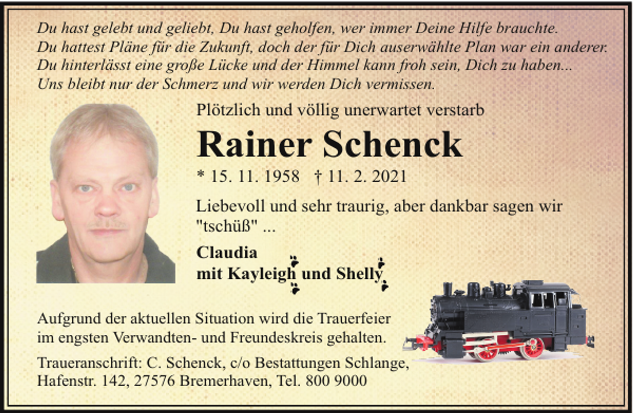 <p>Du hast gelebt und geliebt, Du hast geholfen, wer immer Deine Hilfe brauchte.<br />Du hattest Pläne für die Zukunft, doch der für Dich auserwählte Plan war ein anderer.<br />Du hinterlässt eine große Lücke und der Himmel kann froh sein, Dich zu haben...<br />Uns bleibt nur der Schmerz und wir werden Dich vermissen.</p><p>Plötzlich und völlig unerwartet verstarb</p><p>Rainer Schenck<br />* 15. 11. 1958 † 11. 2. 2021</p><p>Liebevoll und sehr traurig, aber dankbar sagen wir<br />"tschüß" ...<br />Claudia<br />mit Kayleigh und Shelly<br />Aufgrund der aktuellen Situation wird die Trauerfeier<br />im engsten Verwandten- und Freundeskreis gehalten.<br />Traueranschrift: C. Schenck, c/o Bestattungen Schlange,<br />Hafenstr. 142, 27576 Bremerhaven, Tel. 800 9000</p>