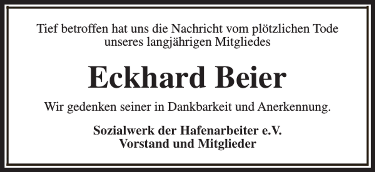 <p>Tief betroffen hat uns die Nachricht vom plötzlichen Tode<br />unseres langjährigen Mitgliedes</p><p>Eckhard Beier</p><p>Wir gedenken seiner in Dankbarkeit und Anerkennung.<br />Sozialwerk der Hafenarbeiter e.V.<br />Vorstand und Mitglieder</p>