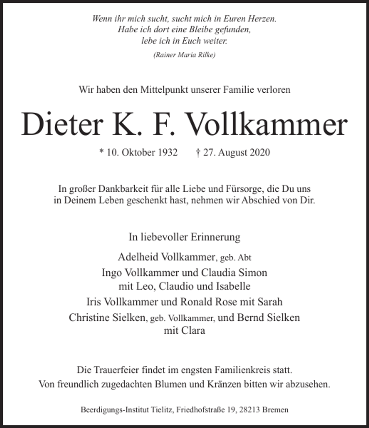 <p>Wenn ihr mich sucht, sucht mich in Euren Herzen.<br />Habe ich dort eine Bleibe gefunden,<br />lebe ich in Euch weiter.<br />(Rainer Maria Rilke)</p><p>Wir haben den Mittelpunkt unserer Familie verloren</p><p>Dieter K. F. Vollkammer<br />* 10. Oktober 1932</p><p>† 27. August 2020</p><p>In großer Dankbarkeit für alle Liebe und Fürsorge, die Du uns<br />in Deinem Leben geschenkt hast, nehmen wir Abschied von Dir.</p><p>In liebevoller Erinnerung<br />Adelheid Vollkammer, geb. Abt<br />Ingo Vollkammer und Claudia Simon<br />mit Leo, Claudio und Isabelle<br />Iris Vollkammer und Ronald Rose mit Sarah<br />Christine Sielken, geb. Vollkammer, und Bernd Sielken<br />mit Clara<br />Die Trauerfeier findet im engsten Familienkreis statt.<br />Von freundlich zugedachten Blumen und Kränzen bitten wir abzusehen.<br />Beerdigungs-Institut Tielitz, Friedhofstraße 19, 28213 Bremen</p>