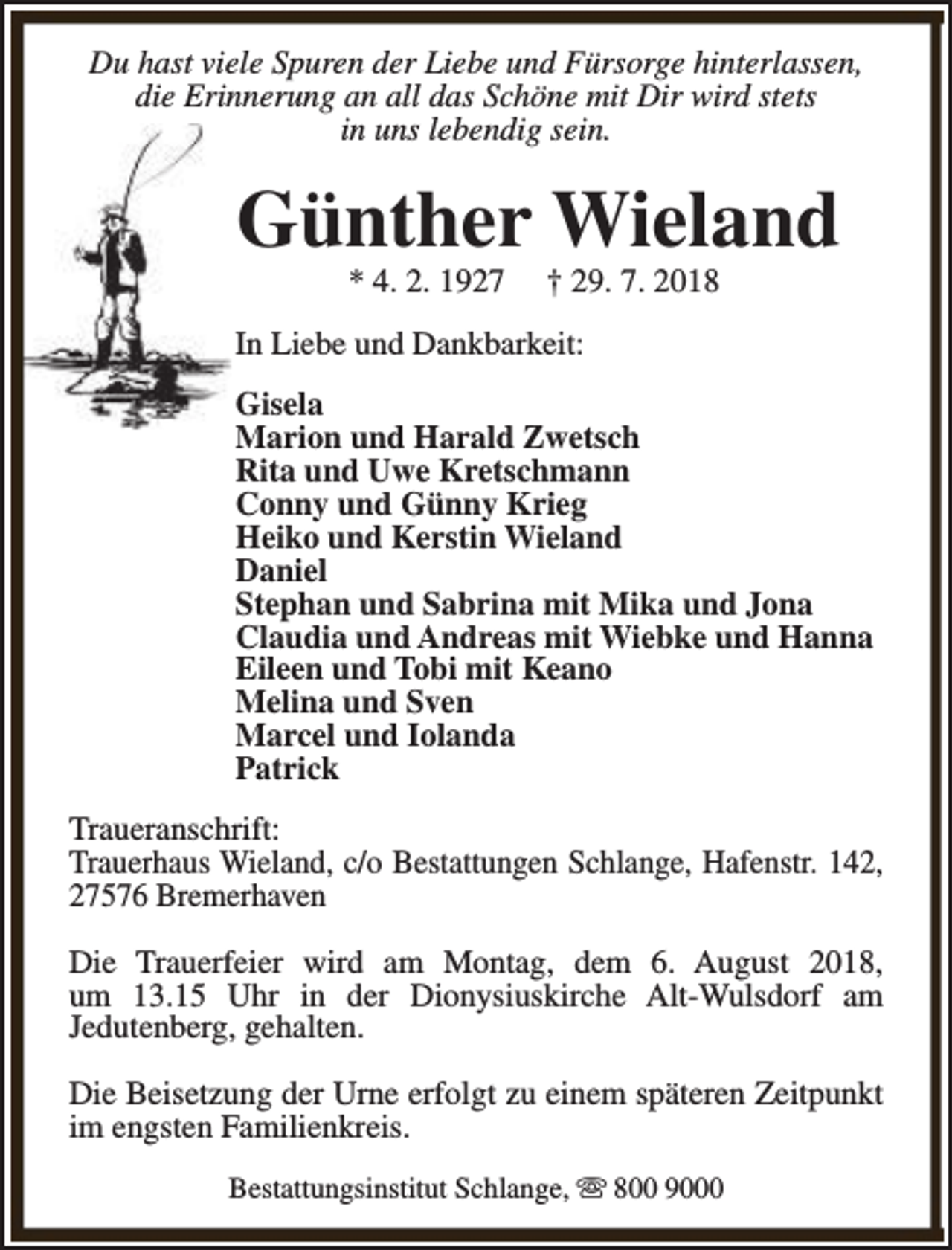 <p>Du hast viele Spuren der Liebe und Fürsorge hinterlassen,<br />die Erinnerung an all das Schöne mit Dir wird stets<br />in uns lebendig sein.</p><p>Günther Wieland<br />* 4. 2. 1927</p><p>† 29. 7. 2018</p><p>In Liebe und Dankbarkeit:<br />Gisela<br />Marion und Harald Zwetsch<br />Rita und Uwe Kretschmann<br />Conny und Günny Krieg<br />Heiko und Kerstin Wieland<br />Daniel<br />Stephan und Sabrina mit Mika und Jona<br />Claudia und Andreas mit Wiebke und Hanna<br />Eileen und Tobi mit Keano<br />Melina und Sven<br />Marcel und Iolanda<br />Patrick<br />Traueranschrift:<br />Trauerhaus Wieland, c/o Bestattungen Schlange, Hafenstr. 142,<br />27576 Bremerhaven<br />Die Trauerfeier wird am Montag, dem 6. August 2018,<br />um 13.15 Uhr in der Dionysiuskirche Alt-Wulsdorf am<br />Jedutenberg, gehalten.<br />Die Beisetzung der Urne erfolgt zu einem späteren Zeitpunkt<br />im engsten Familienkreis.<br />Bestattungsinstitut Schlange, s 800 9000</p>