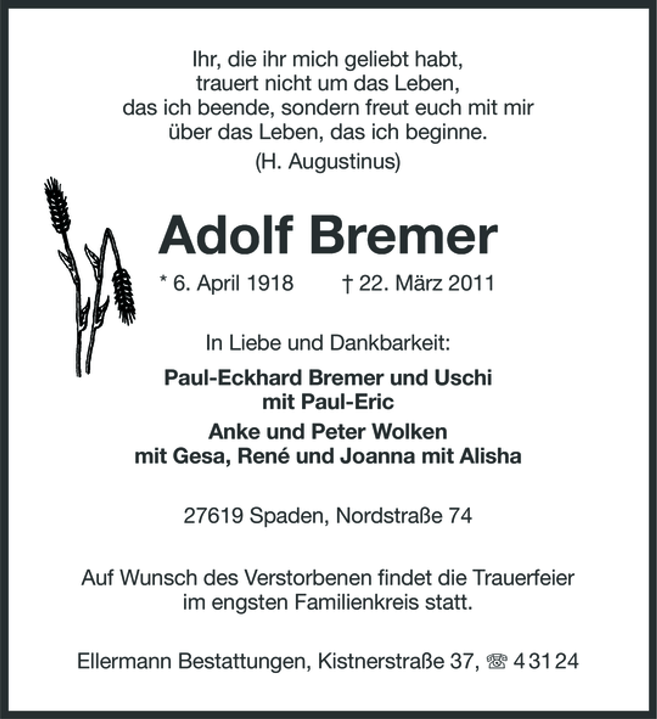 <p>Ihr, die ihr mich geliebt habt, trauert nicht um das Leben, das ich beende, sondern freut euch mit mir über das Leben, das ich beginne. (H. Augustinus)</p><p>Adolf Bremer<br />* 6. April 1918 † 22. März 2011 In Liebe und Dankbarkeit: Paul-Eckhard Bremer und Uschi mit Paul-Eric Anke und Peter Wolken mit Gesa, René und Joanna mit Alisha 27619 Spaden, Nordstraße 74 Auf Wunsch des Verstorbenen findet die Trauerfeier im engsten Familienkreis statt. Ellermann Bestattungen, Kistnerstraße 37, 4 31 24</p>