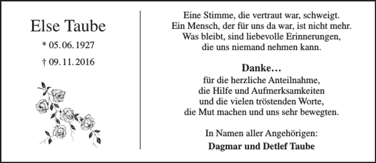 <p>Else Taube<br />* 05. 06. 1927<br />† 09. 11. 2016</p><p>Eine Stimme, die vertraut war, schweigt.<br />Ein Mensch, der für uns da war, ist nicht mehr.<br />Was bleibt, sind liebevolle Erinnerungen,<br />die uns niemand nehmen kann.</p><p>Danke…</p><p>für die herzliche Anteilnahme,<br />die Hilfe und Aufmerksamkeiten<br />und die vielen tröstenden Worte,<br />die Mut machen und uns sehr bewegten.<br />In Namen aller Angehörigen:<br />Dagmar und Detlef Taube</p>