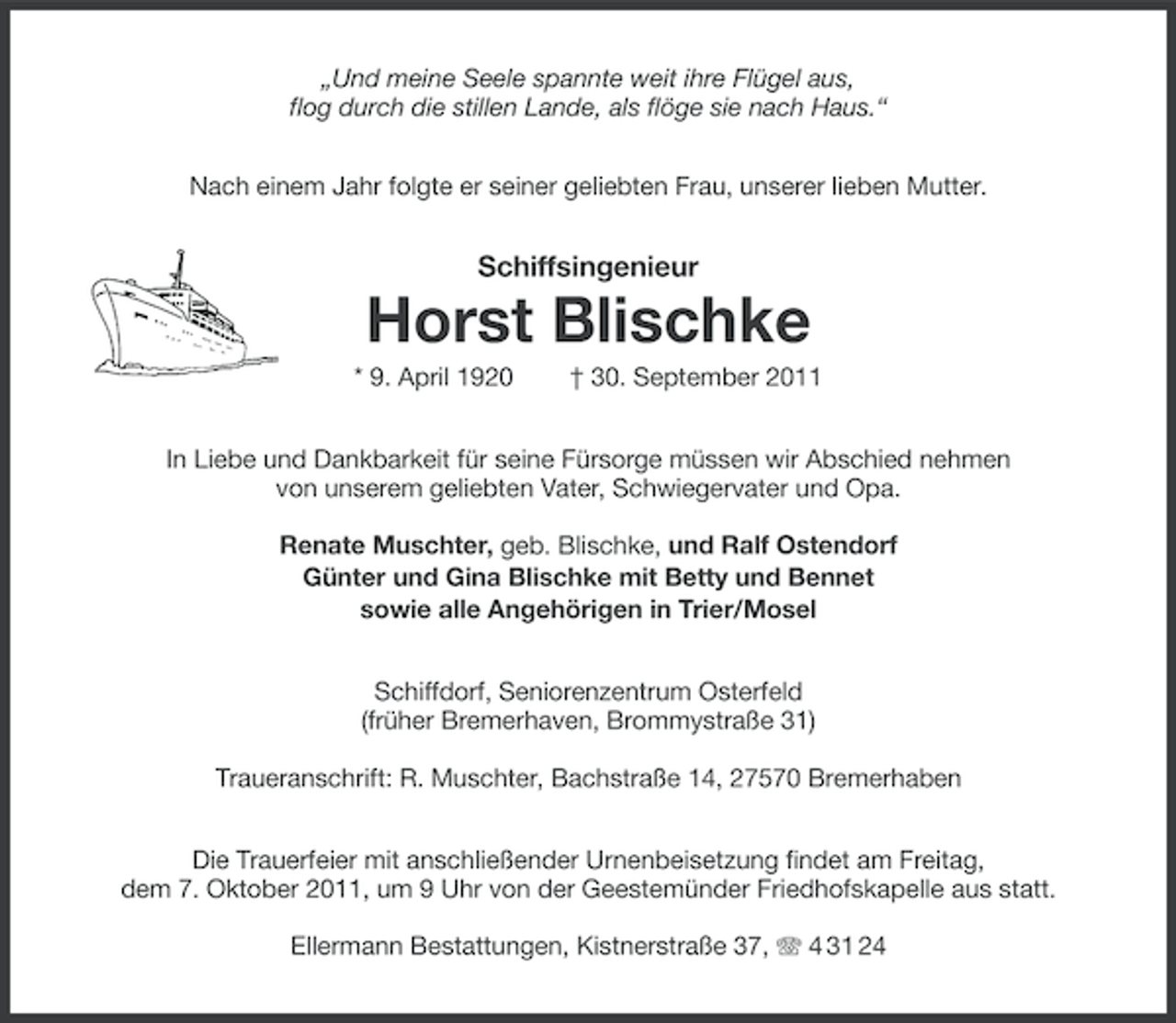 <p>„Und meine Seele spannte weit ihre Flügel aus,<br />flog durch die stillen Lande, als flöge sie nach Haus.“<br />Nach einem Jahr folgte er seiner geliebten Frau, unserer lieben Mutter.</p><p>Schiffsingenieur</p><p>Horst Blischke<br />* 9. April 1920</p><p>† 30. September 2011</p><p>In Liebe und Dankbarkeit für seine Fürsorge müssen wir Abschied nehmen<br />von unserem geliebten Vater, Schwiegervater und Opa.<br />Renate Muschter, geb. Blischke, und Ralf Ostendorf<br />Günter und Gina Blischke mit Betty und Bennet<br />sowie alle Angehörigen in Trier/Mosel<br />Schiffdorf, Seniorenzentrum Osterfeld<br />(früher Bremerhaven, Brommystraße 31)<br />Traueranschrift: R. Muschter, Bachstraße 14, 27570 Bremerhaben<br />Die Trauerfeier mit anschließender Urnenbeisetzung findet am Freitag,<br />dem 7. Oktober 2011, um 9 Uhr von der Geestemünder Friedhofskapelle aus statt.<br />Ellermann Bestattungen, Kistnerstraße 37, 4 31 24</p>