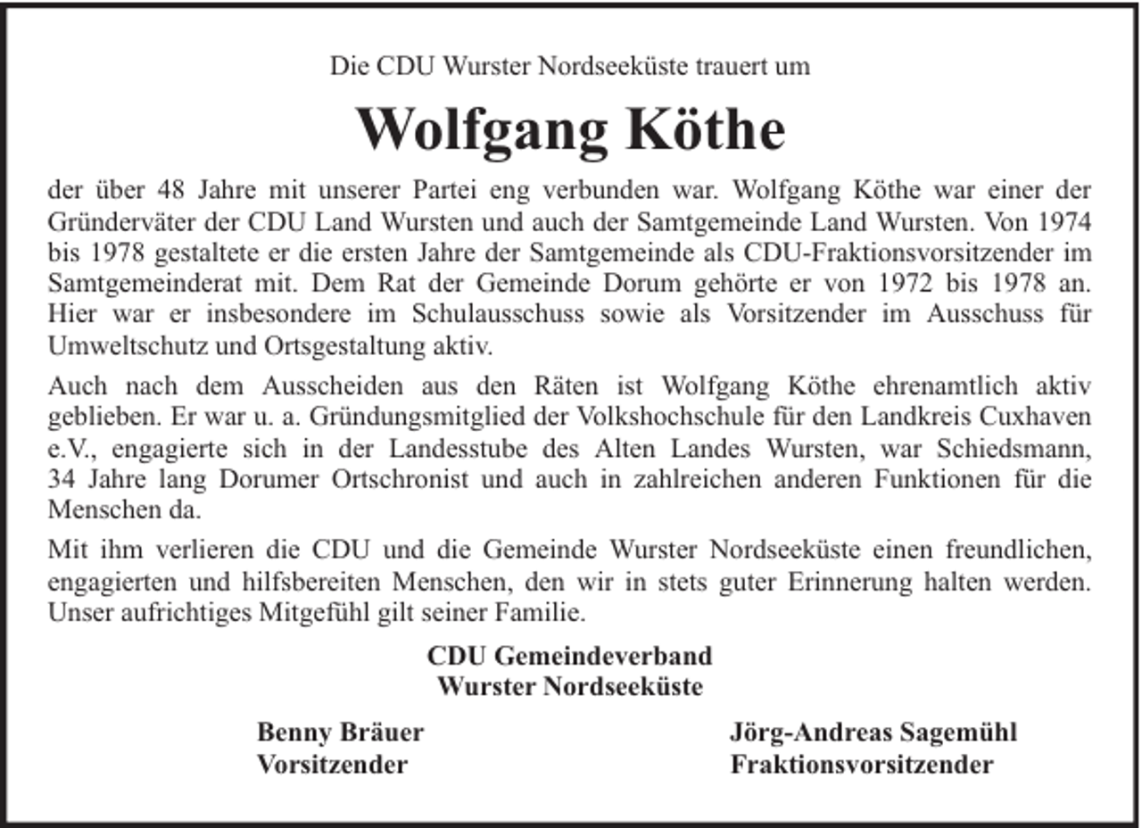 <p>Die CDU Wurster Nordseeküste trauert um</p><p>Wolfgang Köthe<br />der über 48 Jahre mit unserer Partei eng verbunden war. Wolfgang Köthe war einer der<br />Gründerväter der CDU Land Wursten und auch der Samtgemeinde Land Wursten. Von 1974<br />bis 1978 gestaltete er die ersten Jahre der Samtgemeinde als CDU-Fraktionsvorsitzender im<br />Samtgemeinderat mit. Dem Rat der Gemeinde Dorum gehörte er von 1972 bis 1978 an.<br />Hier war er insbesondere im Schulausschuss sowie als Vorsitzender im Ausschuss für<br />Umweltschutz und Ortsgestaltung aktiv.<br />Auch nach dem Ausscheiden aus den Räten ist Wolfgang Köthe ehrenamtlich aktiv<br />geblieben. Er war u. a. Gründungsmitglied der Volkshochschule für den Landkreis Cuxhaven<br />e.V., engagierte sich in der Landesstube des Alten Landes Wursten, war Schiedsmann,<br />34 Jahre lang Dorumer Ortschronist und auch in zahlreichen anderen Funktionen für die<br />Menschen da.<br />Mit ihm verlieren die CDU und die Gemeinde Wurster Nordseeküste einen freundlichen,<br />engagierten und hilfsbereiten Menschen, den wir in stets guter Erinnerung halten werden.<br />Unser aufrichtiges Mitgefühl gilt seiner Familie.<br />CDU Gemeindeverband<br />Wurster Nordseeküste<br />Benny Bräuer<br />Vorsitzender</p><p>Jörg-Andreas Sagemühl<br />Fraktionsvorsitzender</p>