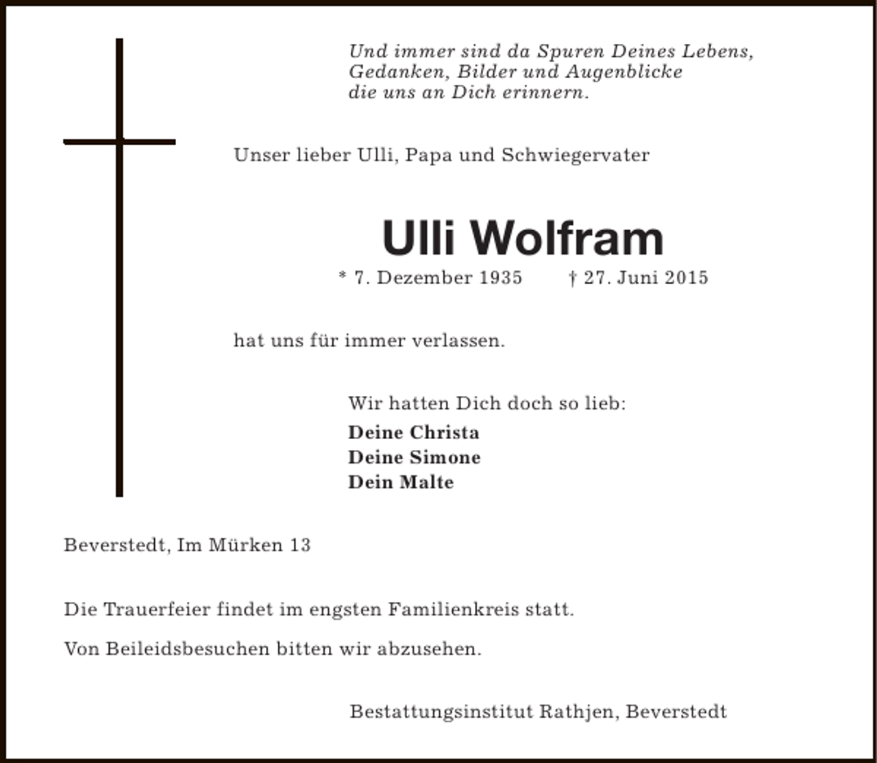 <p>Und immer sind da Spuren Deines Lebens,<br />Gedanken, Bilder und Augenblicke<br />die uns an Dich erinnern.<br />Unser lieber Ulli, Papa und Schwiegervater</p><p>Ulli Wolfram</p><p>* 7. Dezember 1935</p><p>† 27. Juni 2015</p><p>hat uns für immer verlassen.<br />Wir hatten Dich doch so lieb:<br />Deine Christa<br />Deine Simone<br />Dein Malte<br />Beverstedt, Im Mürken 13<br />Die Trauerfeier findet im engsten Familienkreis statt.<br />Von Beileidsbesuchen bitten wir abzusehen.<br />Bestattungsinstitut Rathjen, Beverstedt</p>