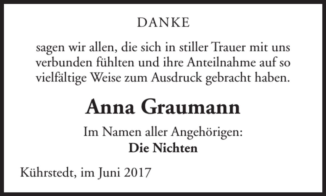 <p>DANKE<br />sagen wir allen, die sich in stiller Trauer mit uns<br />verbunden fühlten und ihre Anteilnahme auf so<br />vielfältige Weise zum Ausdruck gebracht haben.</p><p>Anna Graumann<br />Im Namen aller Angehörigen:<br />Die Nichten<br />Kührstedt, im Juni 2017</p>