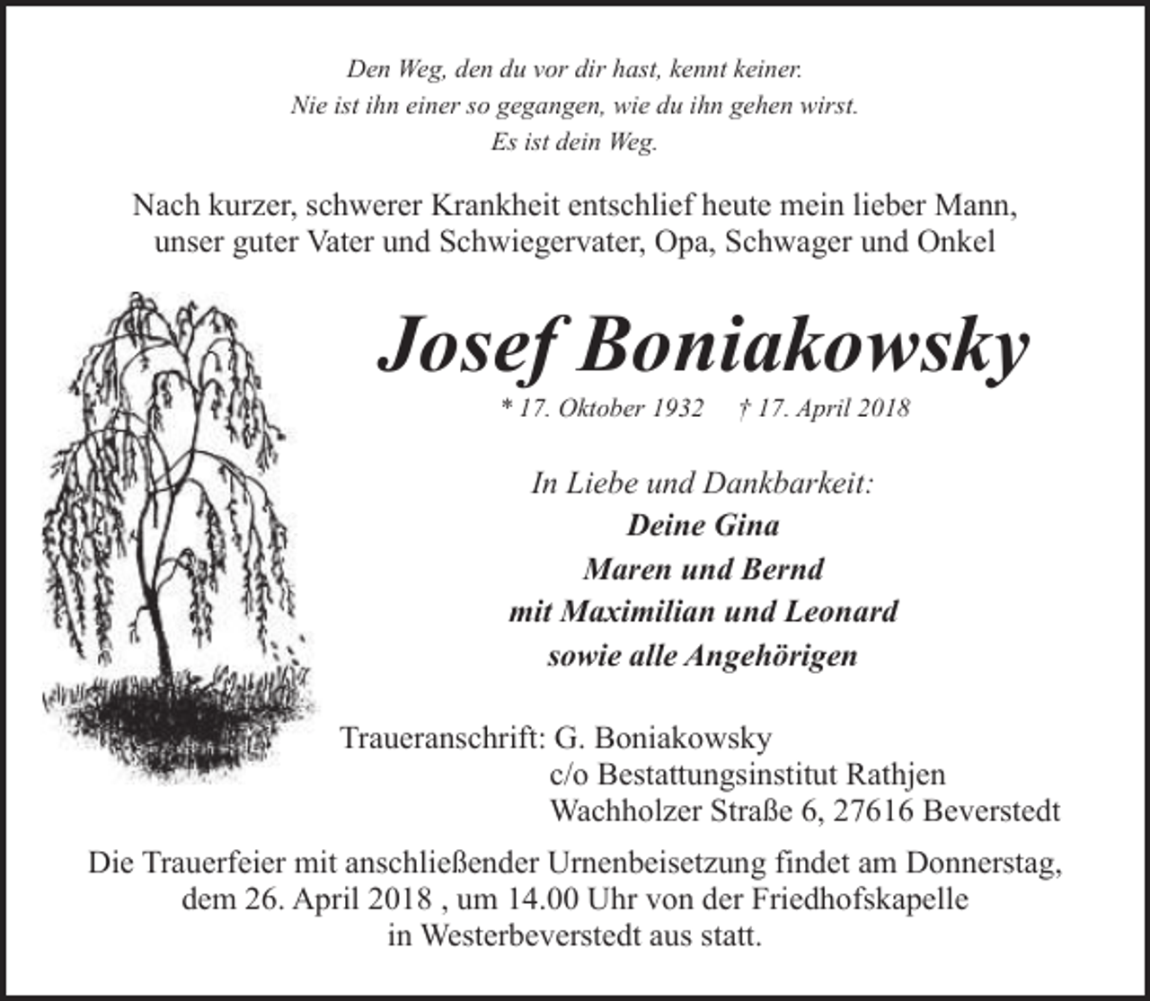 <p>Den Weg, den du vor dir hast, kennt keiner.<br />Nie ist ihn einer so gegangen, wie du ihn gehen wirst.<br />Es ist dein Weg.</p><p>Nach kurzer, schwerer Krankheit entschlief heute mein lieber Mann,<br />unser guter Vater und Schwiegervater, Opa, Schwager und Onkel</p><p>Josef Boniakowsky<br />* 17. Oktober 1932</p><p>† 17. April 2018</p><p>In Liebe und Dankbarkeit:<br />Deine Gina<br />Maren und Bernd<br />mit Maximilian und Leonard<br />sowie alle Angehörigen<br />Traueranschrift: G. Boniakowsky<br />c/o Bestattungsinstitut Rathjen<br />Wachholzer Straße 6, 27616 Beverstedt<br />Die Trauerfeier mit anschließender Urnenbeisetzung findet am Donnerstag,<br />dem 26. April 2018 , um 14.00 Uhr von der Friedhofskapelle<br />in Westerbeverstedt aus statt.</p>