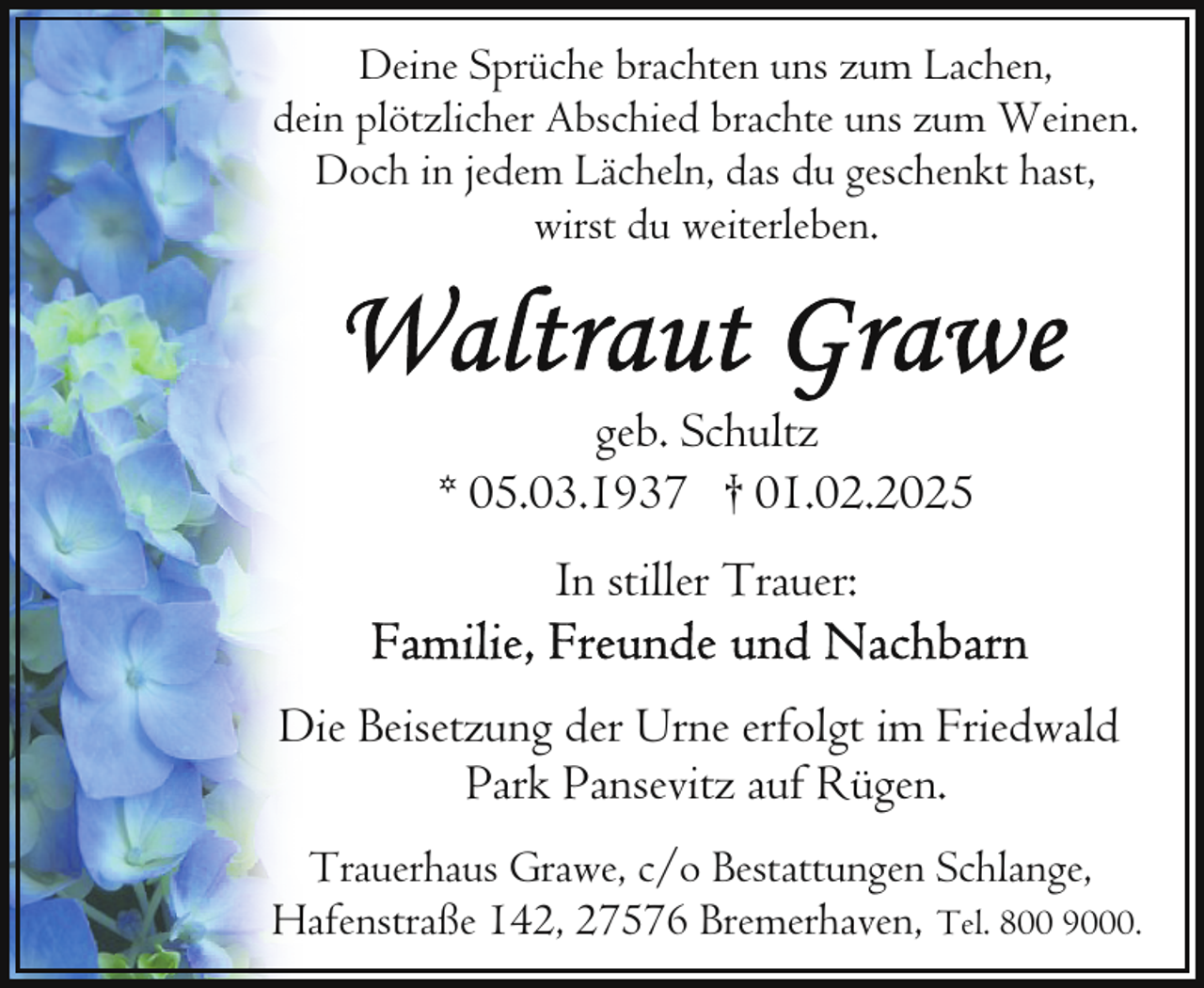 <p>Deine Sprüche brachten uns zum Lachen,<br />dein plötzlicher Abschied brachte uns zum Weinen.<br />Doch in jedem Lächeln, das du geschenkt hast,<br />wirst du weiterleben.</p>
<p>geb. Schultz<br />* 05.03.1937 † 01.02.2025<br />In stiller Trauer:<br />Die Beisetzung der Urne erfolgt im Friedwald<br />Park Pansevitz auf Rügen.<br />Trauerhaus Grawe, c/o Bestattungen Schlange,<br />Hafenstraße 142, 27576 Bremerhaven, Tel. 800 9000.</p>