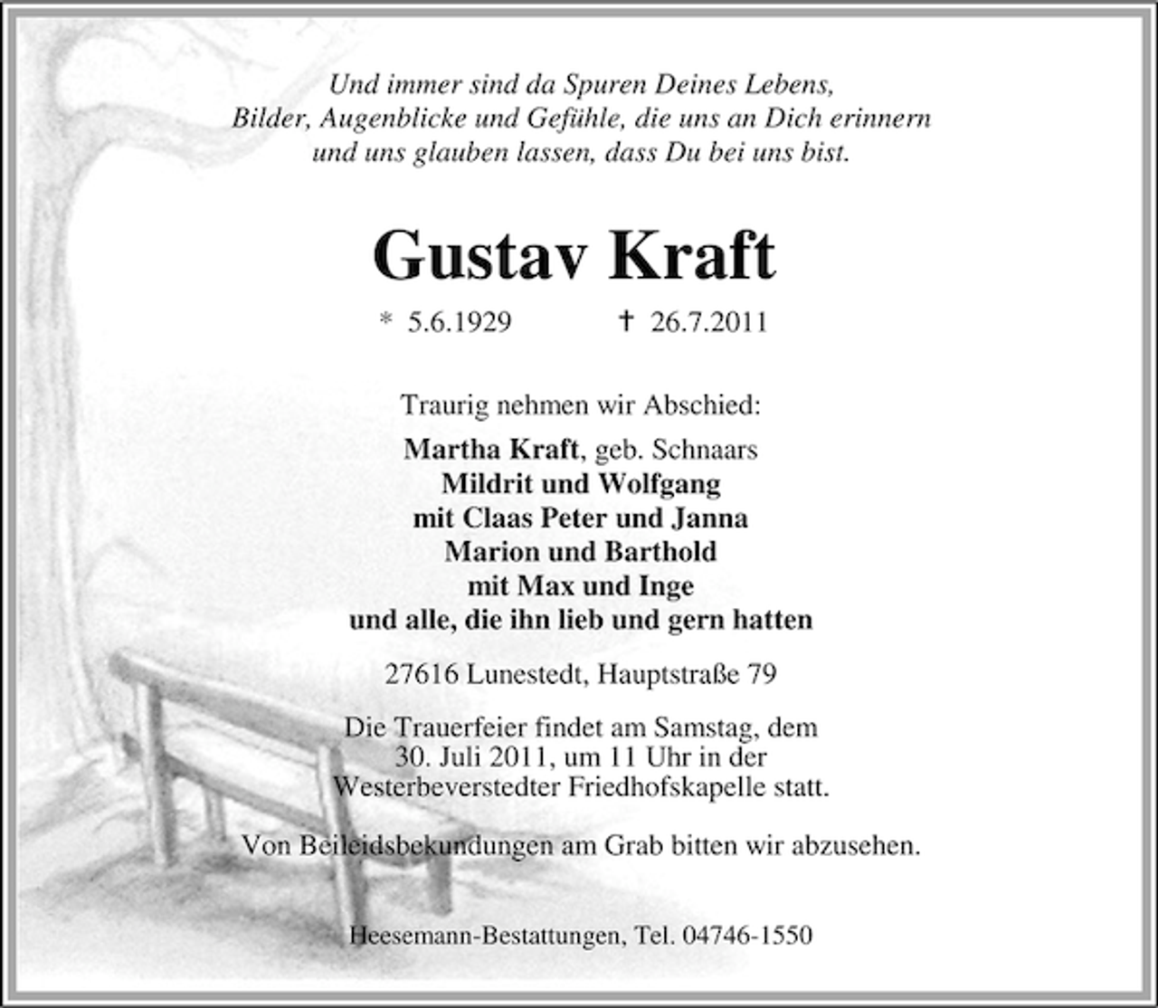 <p>Und immer sind da Spuren Deines Lebens,<br />Bilder, Augenblicke und Gefühle, die uns an Dich erinnern<br />und uns glauben lassen, dass Du bei uns bist.</p><p>Gustav Kraft<br />* 5.6.1929</p><p>26.7.2011</p><p>Traurig nehmen wir Abschied:<br />Martha Kraft, geb. Schnaars<br />Mildrit und Wolfgang<br />mit Claas Peter und Janna<br />Marion und Barthold<br />mit Max und Inge<br />und alle, die ihn lieb und gern hatten<br />27616 Lunestedt, Hauptstraße 79<br />Die Trauerfeier findet am Samstag, dem<br />30. Juli 2011, um 11 Uhr in der<br />Westerbeverstedter Friedhofskapelle statt.<br />Von Beileidsbekundungen am Grab bitten wir abzusehen.<br />Heesemann-Bestattungen, Tel. 04746-1550</p>
