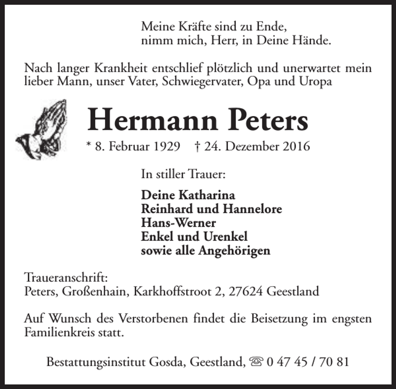<p>Meine Kräfte sind zu Ende,<br />nimm mich, Herr, in Deine Hände.<br />Nach langer Krankheit entschlief plötzlich und unerwartet mein<br />lieber Mann, unser Vater, Schwiegervater, Opa und Uropa</p><p>Hermann Peters</p><p>* 8. Februar 1929</p><p>† 24. Dezember 2016</p><p>In stiller Trauer:<br />Deine Katharina<br />Reinhard und Hannelore<br />Hans-Werner<br />Enkel und Urenkel<br />sowie alle Angehörigen<br />Traueranschrift:<br />Peters, Großenhain, Karkhoffstroot 2, 27624 Geestland<br />Auf Wunsch des Verstorbenen findet die Beisetzung im engsten<br />Familienkreis statt.<br />Bestattungsinstitut Gosda, Geestland, s 0 47 45 / 70 81</p>