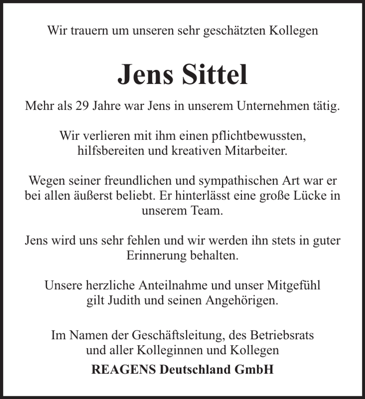 <p>Wir trauern um unseren sehr geschätzten Kollegen</p><p>Jens Sittel<br />Mehr als 29 Jahre war Jens in unserem Unternehmen tätig.<br />Wir verlieren mit ihm einen pflichtbewussten,<br />hilfsbereiten und kreativen Mitarbeiter.<br />Wegen seiner freundlichen und sympathischen Art war er<br />bei allen äußerst beliebt. Er hinterlässt eine große Lücke in<br />unserem Team.<br />Jens wird uns sehr fehlen und wir werden ihn stets in guter<br />Erinnerung behalten.<br />Unsere herzliche Anteilnahme und unser Mitgefühl<br />gilt Judith und seinen Angehörigen.<br />Im Namen der Geschäftsleitung, des Betriebsrats<br />und aller Kolleginnen und Kollegen<br />REAGENS Deutschland GmbH</p>
