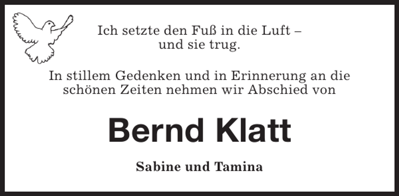 <p>Ich setzte den Fuß in die Luft –<br />und sie trug.<br />In stillem Gedenken und in Erinnerung an die<br />schönen Zeiten nehmen wir Abschied von</p><p>Bernd Klatt<br />Sabine und Tamina</p>