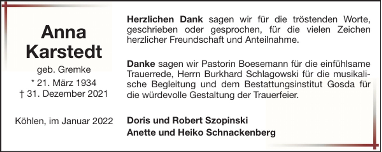 <p>Anna<br />Karstedt<br />geb. Gremke<br />* 21. März 1934<br />† 31. Dezember 2021<br />Köhlen, im Januar 2022</p>
<p>Herzlichen Dank sagen wir für die tröstenden Worte,<br />geschrieben oder gesprochen, für die vielen Zeichen<br />herzlicher Freundschaft und Anteilnahme.<br />Danke sagen wir Pastorin Boesemann für die einfühlsame<br />Trauerrede, Herrn Burkhard Schlagowski für die musikalische Begleitung und dem Bestattungsinstitut Gosda für<br />die würdevolle Gestaltung der Trauerfeier.<br />Doris und Robert Szopinski<br />Anette und Heiko Schnackenberg</p>