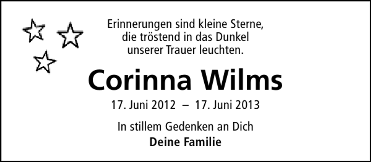 <p>Erinnerungen sind kleine Sterne,<br />die tröstend in das Dunkel<br />unserer Trauer leuchten.</p><p>Corinna Wilms<br />17. Juni 2012 – 17. Juni 2013<br />In stillem Gedenken an Dich<br />Deine Familie</p>